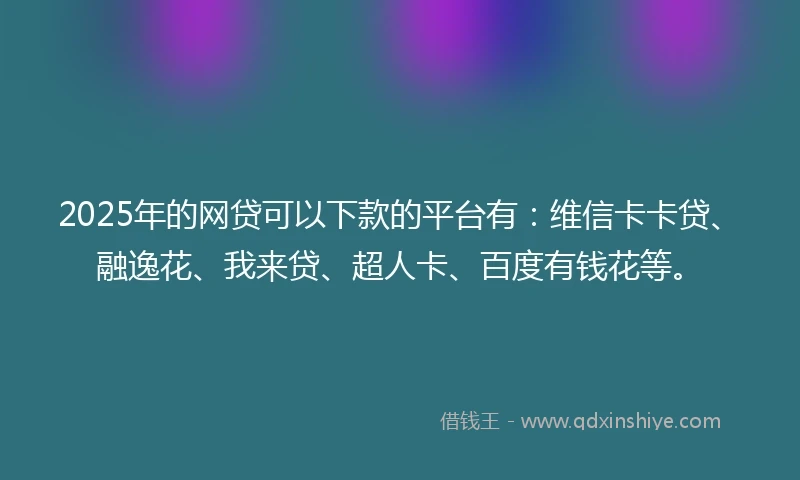 2025年的网贷可以下款的平台有：维信卡卡贷、融逸花、我来贷、超人卡、百度有钱花等。