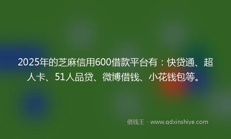 2025年的芝麻信用600借款平台有：快贷通、超人卡、51人品贷、微博借钱、小花钱包等。