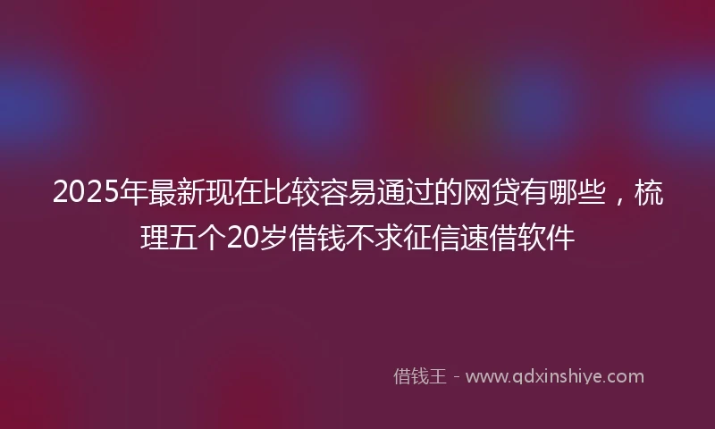 2025年最新现在比较容易通过的网贷有哪些，梳理五个20岁借钱不求征信速借软件
