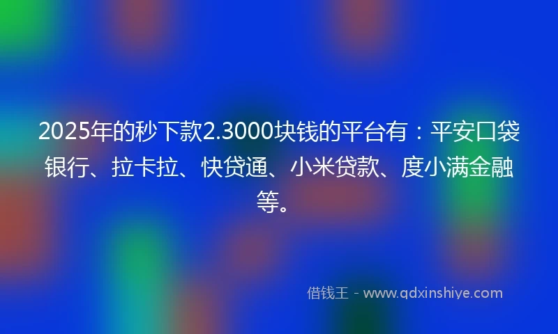 2025年的秒下款2.3000块钱的平台有：平安口袋银行、拉卡拉、快贷通、小米贷款、度小满金融等。