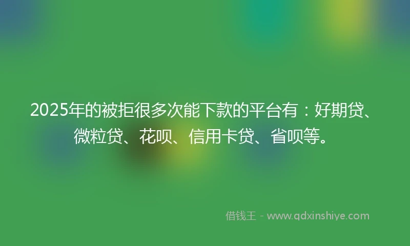 2025年的被拒很多次能下款的平台有：好期贷、微粒贷、花呗、信用卡贷、省呗等。