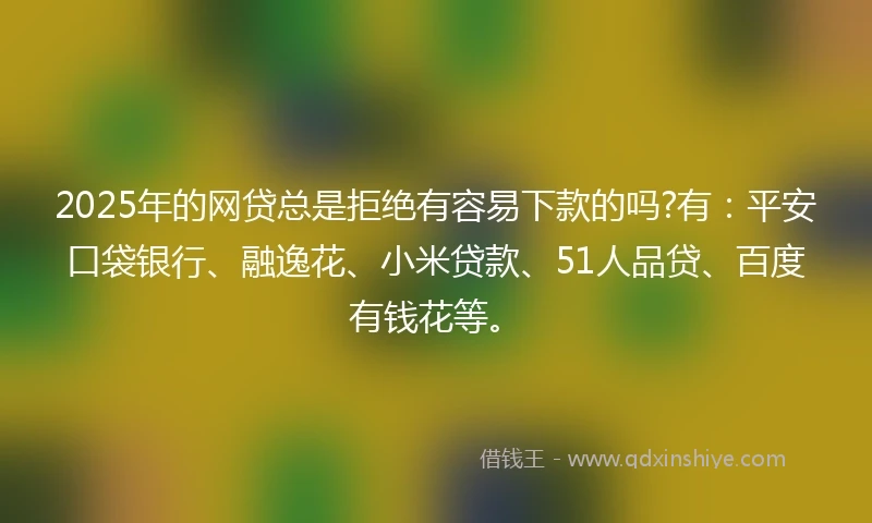 2025年的网贷总是拒绝有容易下款的吗?有：平安口袋银行、融逸花、小米贷款、51人品贷、百度有钱花等。