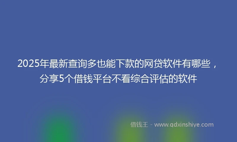 2025年最新查询多也能下款的网贷软件有哪些，分享5个借钱平台不看综合评估的软件
