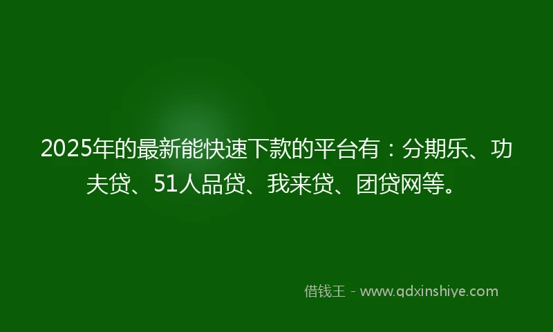 2025年的最新能快速下款的平台有：分期乐、功夫贷、51人品贷、我来贷、团贷网等。