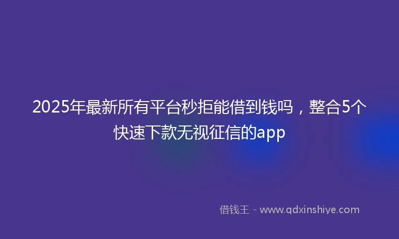 2025年最新所有平台秒拒能借到钱吗，整合5个快速下款无视征信的app