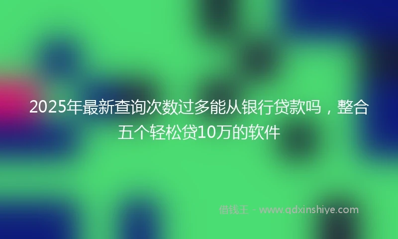 2025年最新查询次数过多能从银行贷款吗，整合五个轻松贷10万的软件
