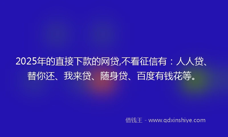 2025年的直接下款的网贷,不看征信有：人人贷、替你还、我来贷、随身贷、百度有钱花等。