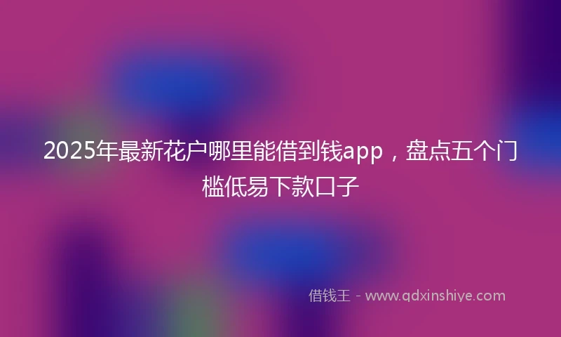 2025年最新花户哪里能借到钱app，盘点五个门槛低易下款口子