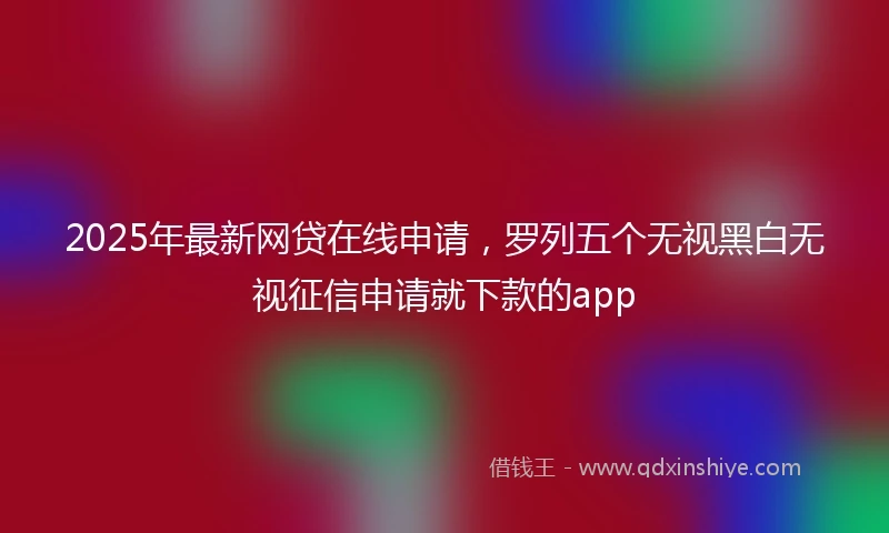 2025年最新网贷在线申请，罗列五个无视黑白无视征信申请就下款的app