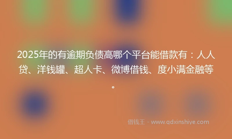 2025年的有逾期负债高哪个平台能借款有：人人贷、洋钱罐、超人卡、微博借钱、度小满金融等。