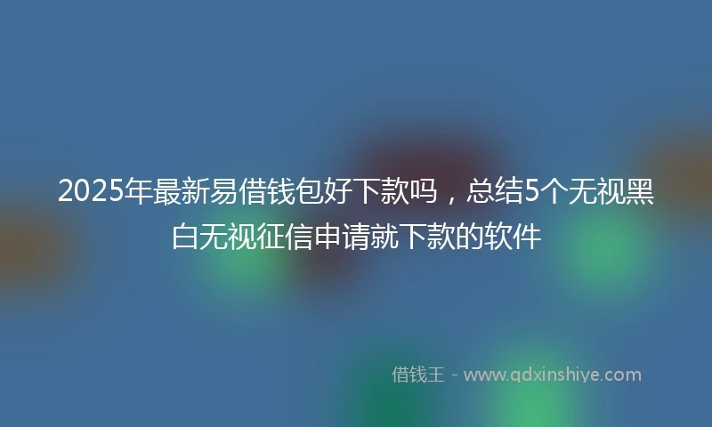 2025年最新易借钱包好下款吗，总结5个无视黑白无视征信申请就下款的软件
