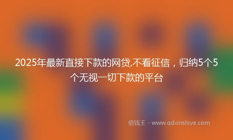 2025年最新直接下款的网贷,不看征信，归纳5个5个无视一切下款的平台