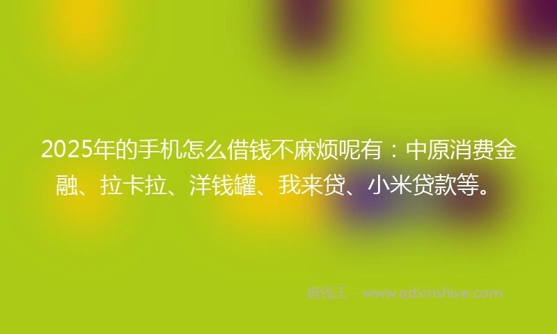 2025年的手机怎么借钱不麻烦呢有：中原消费金融、拉卡拉、洋钱罐、我来贷、小米贷款等。