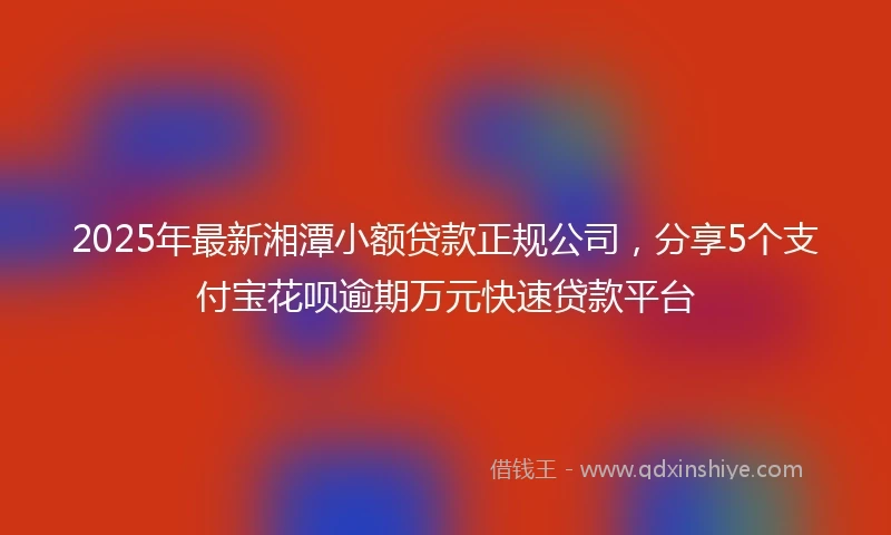 2025年最新湘潭小额贷款正规公司，分享5个支付宝花呗逾期万元快速贷款平台