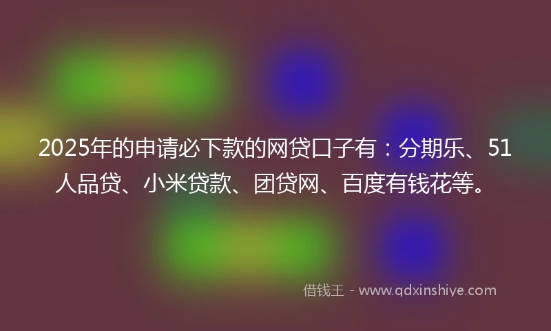 2025年的申请必下款的网贷口子有：分期乐、51人品贷、小米贷款、团贷网、百度有钱花等。