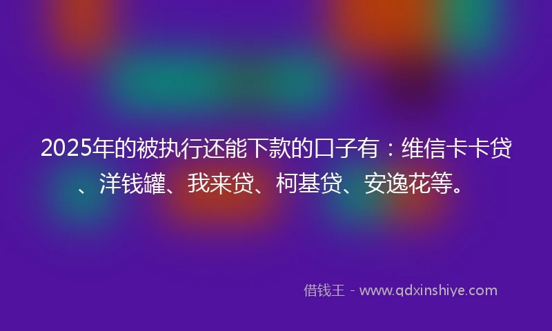 2025年的被执行还能下款的口子有：维信卡卡贷、洋钱罐、我来贷、柯基贷、安逸花等。