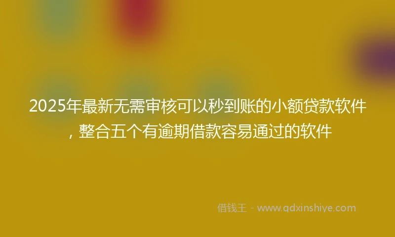 2025年最新无需审核可以秒到账的小额贷款软件，整合五个有逾期借款容易通过的软件