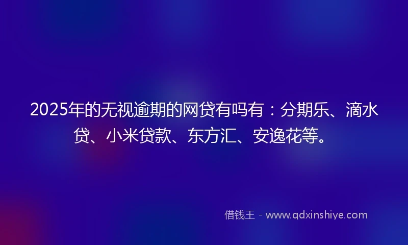 2025年的无视逾期的网贷有吗有：分期乐、滴水贷、小米贷款、东方汇、安逸花等。