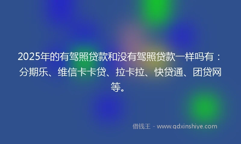 2025年的有驾照贷款和没有驾照贷款一样吗有:分期乐、维信卡卡贷、拉卡拉、快贷通、团贷网等。