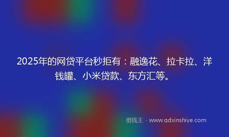2025年的网贷平台秒拒有：融逸花、拉卡拉、洋钱罐、小米贷款、东方汇等。