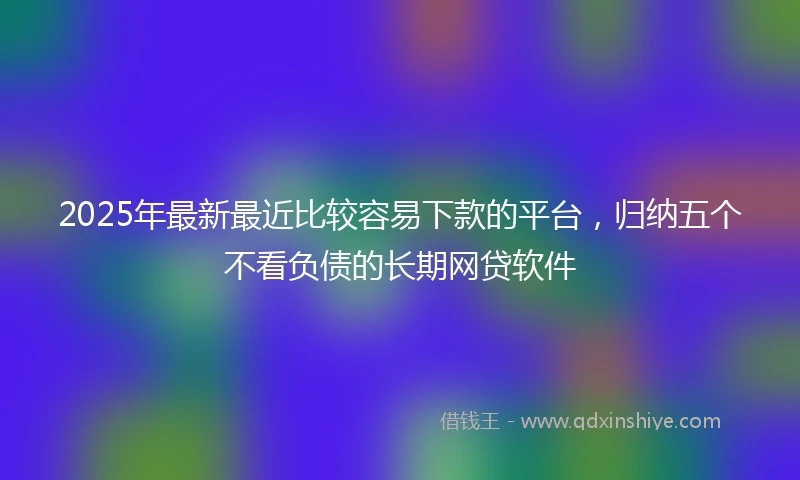 2025年最新最近比较容易下款的平台，归纳五个不看负债的长期网贷软件