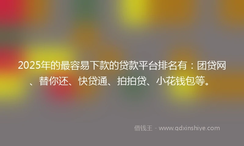 2025年的最容易下款的贷款平台排名有：团贷网、替你还、快贷通、拍拍贷、小花钱包等。