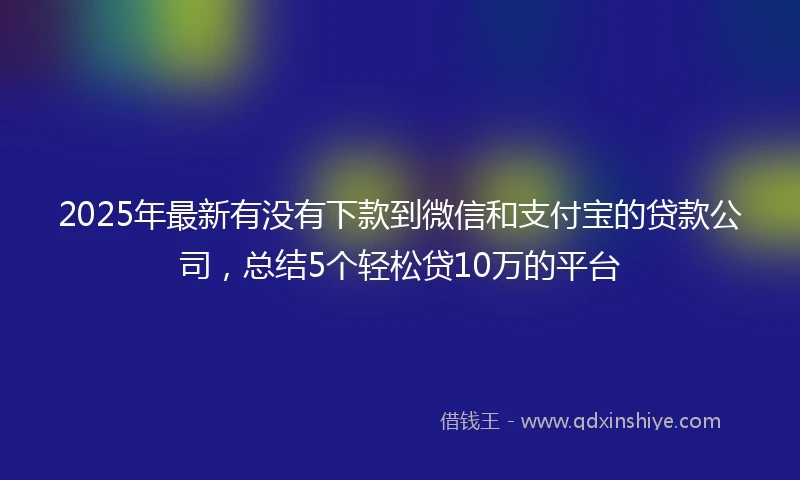 2025年最新有没有下款到微信和支付宝的贷款公司,总结5个轻松贷10万的平台