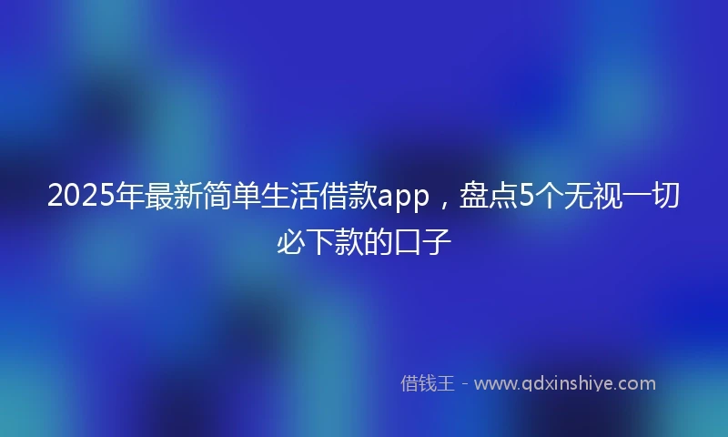 2025年最新简单生活借款app，盘点5个无视一切必下款的口子