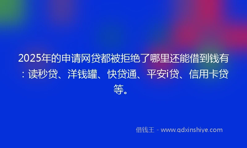 2025年的申请网贷都被拒绝了哪里还能借到钱有：读秒贷、洋钱罐、快贷通、平安i贷、信用卡贷等。