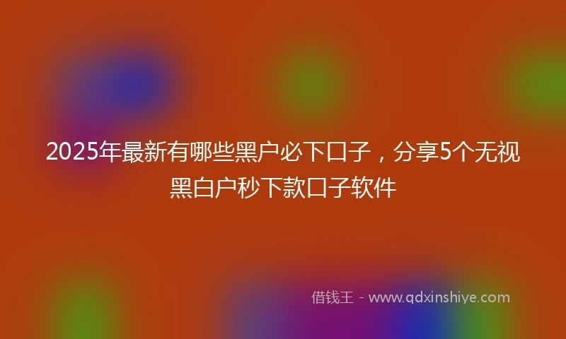 2025年最新有哪些黑户必下口子,分享5个无视黑白户秒下款口子软件