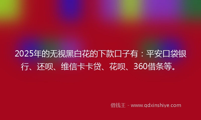2025年的无视黑白花的下款口子有：平安口袋银行、还呗、维信卡卡贷、花呗、360借条等。