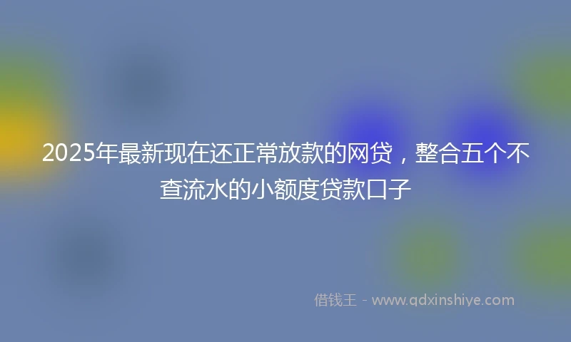 2025年最新现在还正常放款的网贷，整合五个不查流水的小额度贷款口子