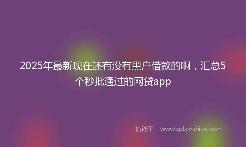 2025年最新现在还有没有黑户借款的啊，汇总5个秒批通过的网贷app