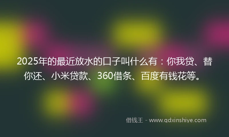 2025年的最近放水的口子叫什么有：你我贷、替你还、小米贷款、360借条、百度有钱花等。