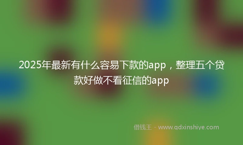 2025年最新有什么容易下款的app，整理五个贷款好做不看征信的app