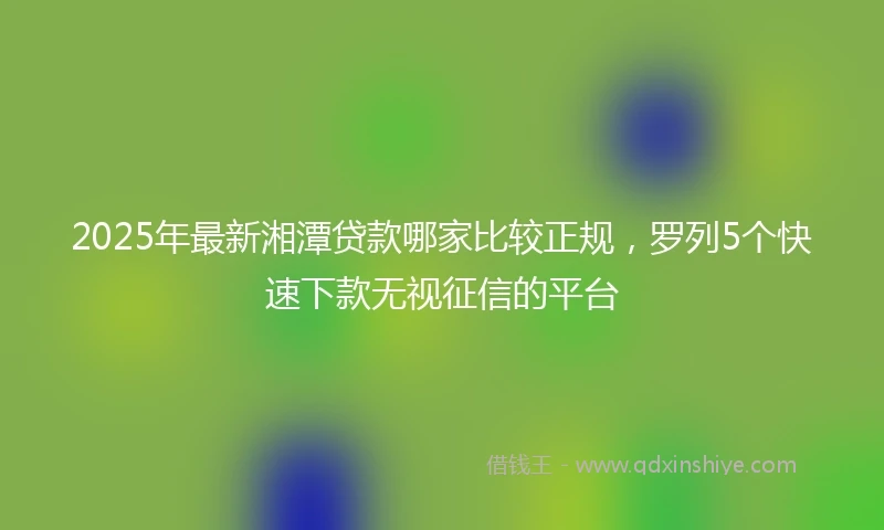 2025年最新湘潭贷款哪家比较正规，罗列5个快速下款无视征信的平台