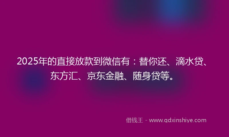 2025年的直接放款到微信有：替你还、滴水贷、东方汇、京东金融、随身贷等。