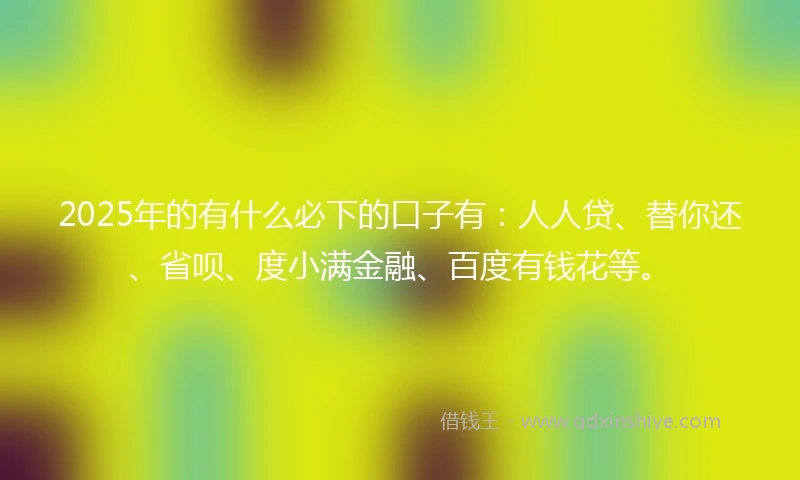 2025年的有什么必下的口子有：人人贷、替你还、省呗、度小满金融、百度有钱花等。