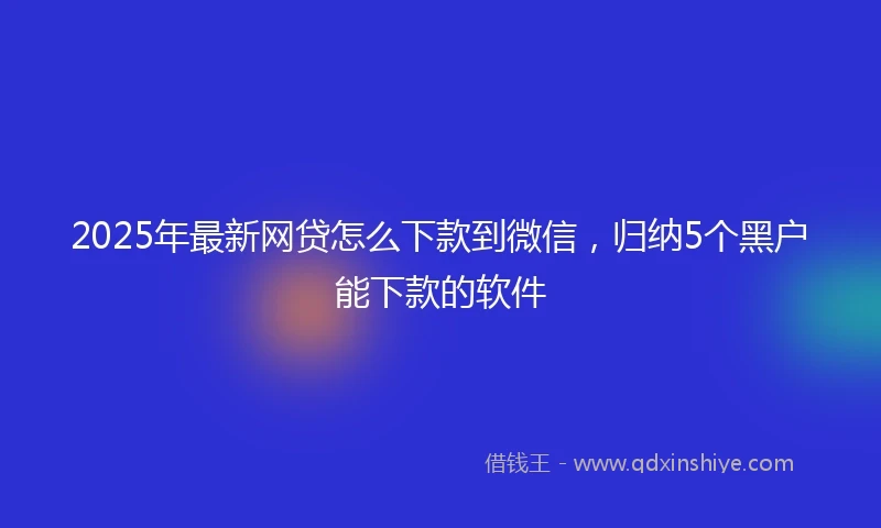 2025年最新网贷怎么下款到微信，归纳5个黑户能下款的软件
