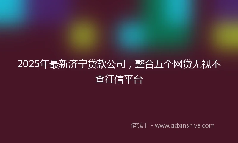 2025年最新济宁贷款公司，整合五个网贷无视不查征信平台