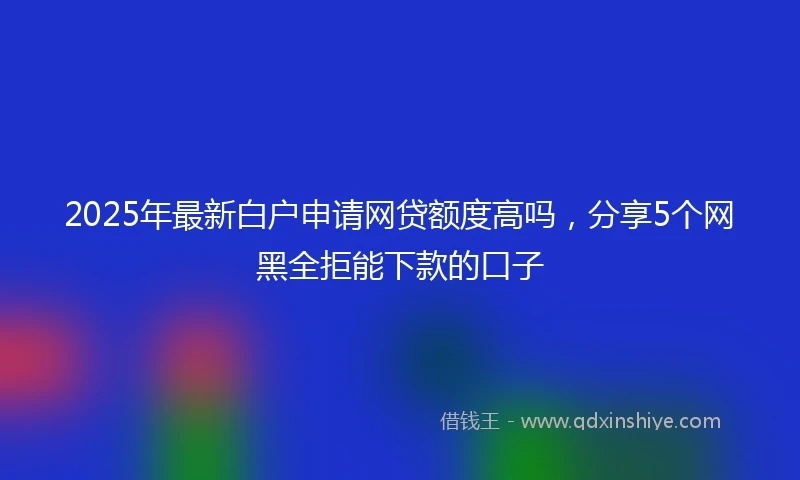 2025年最新白户申请网贷额度高吗，分享5个网黑全拒能下款的口子