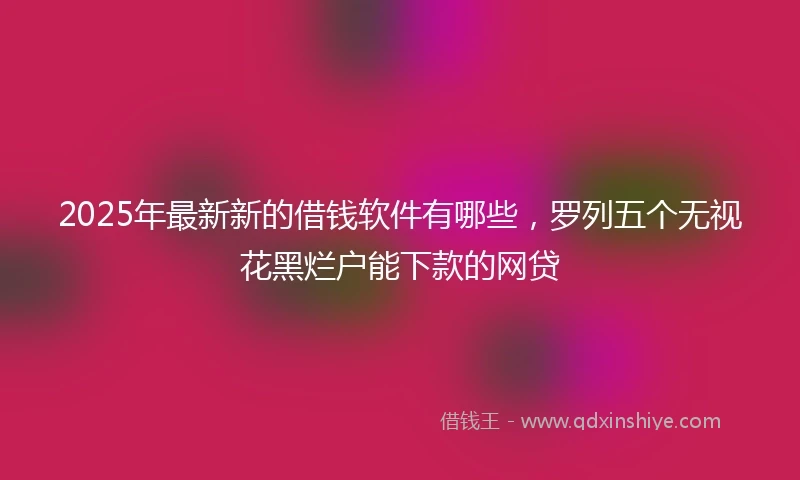 2025年最新新的借钱软件有哪些，罗列五个无视花黑烂户能下款的网贷