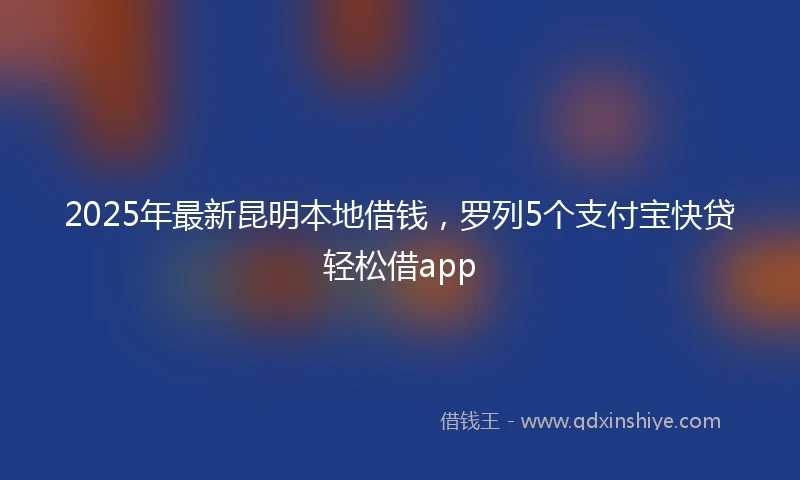 2025年最新昆明本地借钱，罗列5个支付宝快贷轻松借app