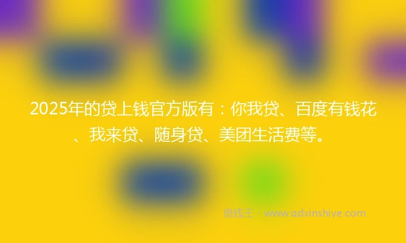 2025年的贷上钱官方版有：你我贷、百度有钱花、我来贷、随身贷、美团生活费等。