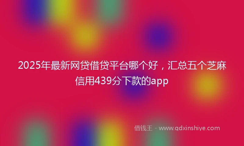 2025年最新网贷借贷平台哪个好，汇总五个芝麻信用439分下款的app