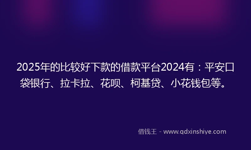 2025年的比较好下款的借款平台2024有：平安口袋银行、拉卡拉、花呗、柯基贷、小花钱包等。