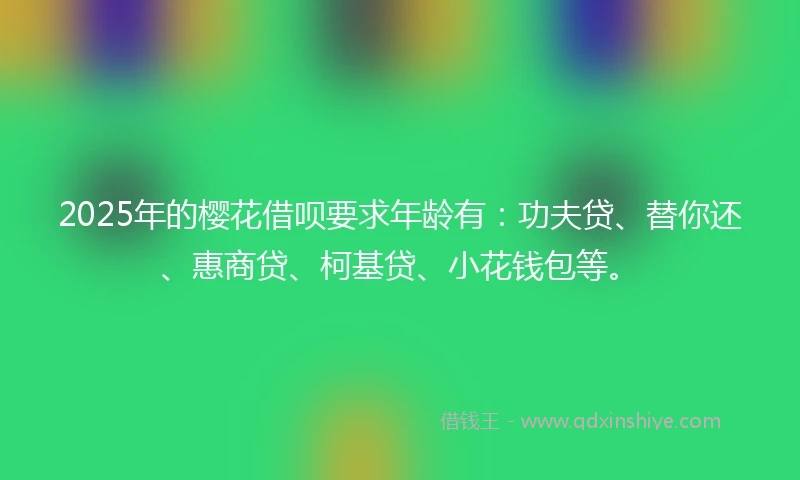 2025年的樱花借呗要求年龄有：功夫贷、替你还、惠商贷、柯基贷、小花钱包等。