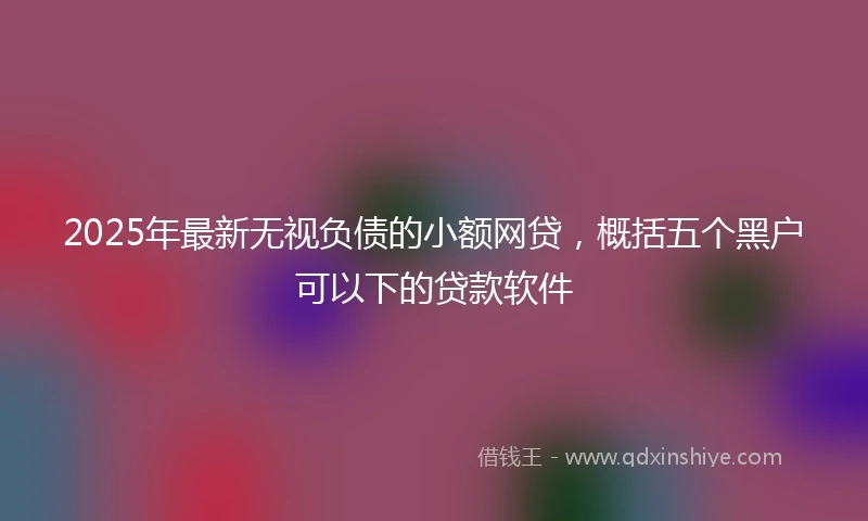 2025年最新无视负债的小额网贷，概括五个黑户可以下的贷款软件