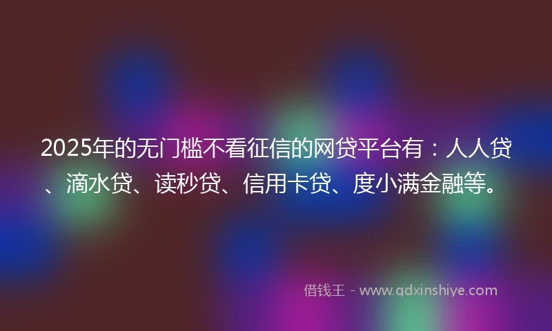 2025年的无门槛不看征信的网贷平台有：人人贷、滴水贷、读秒贷、信用卡贷、度小满金融等。