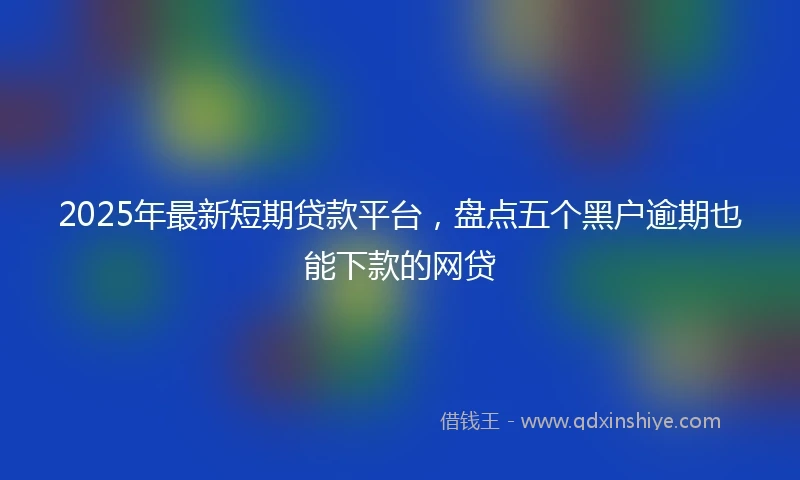2025年最新短期贷款平台，盘点五个黑户逾期也能下款的网贷
